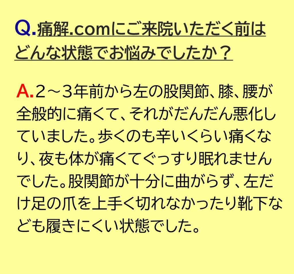 ２～３年前から左の股関節、膝、腰が全般的に痛くて、それがだんだん悪化していました。歩くのも辛いくらい痛くなり、夜も体が痛くてぐっすり眠れませんでした。股関節が十分に曲がらず、左だけ足の爪を上手く切れなかったり靴下なども履きにくい状態でした。

